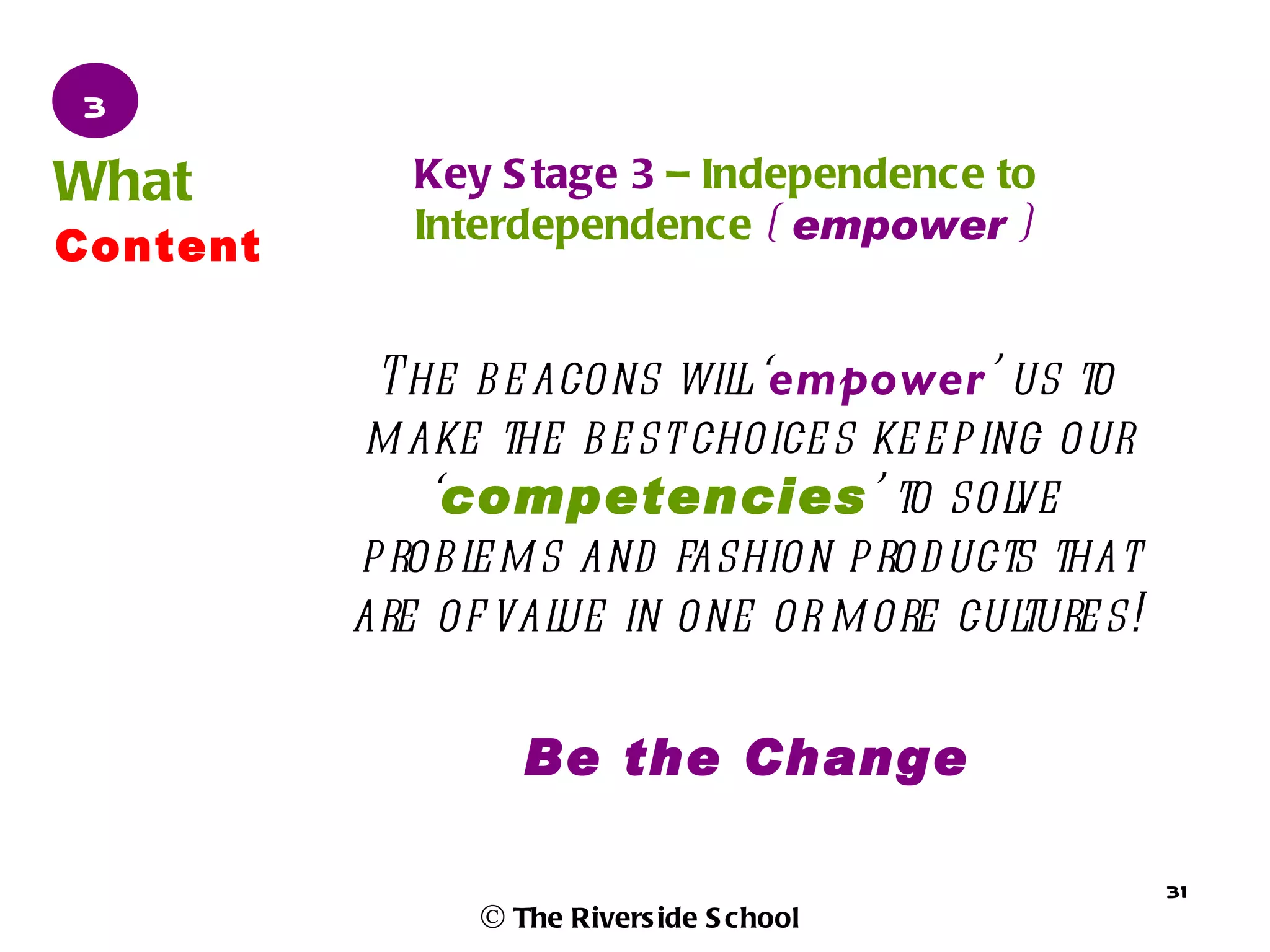 3
What         Key S tage 3 – Independence to
             Interdependence ( empower )
Content


           The b e acons wil ‘empower’ us to
                              l
           m ake the b e st choice s ke e p ing our
              ‘competencies’ to sol           ve
          p rob l m s and fashion p rod ucts that
                e
          are of val in one or m ore cul
                     ue                       ture s!

                    Be the Change

                                                        31
                 © The Rivers ide S chool
 