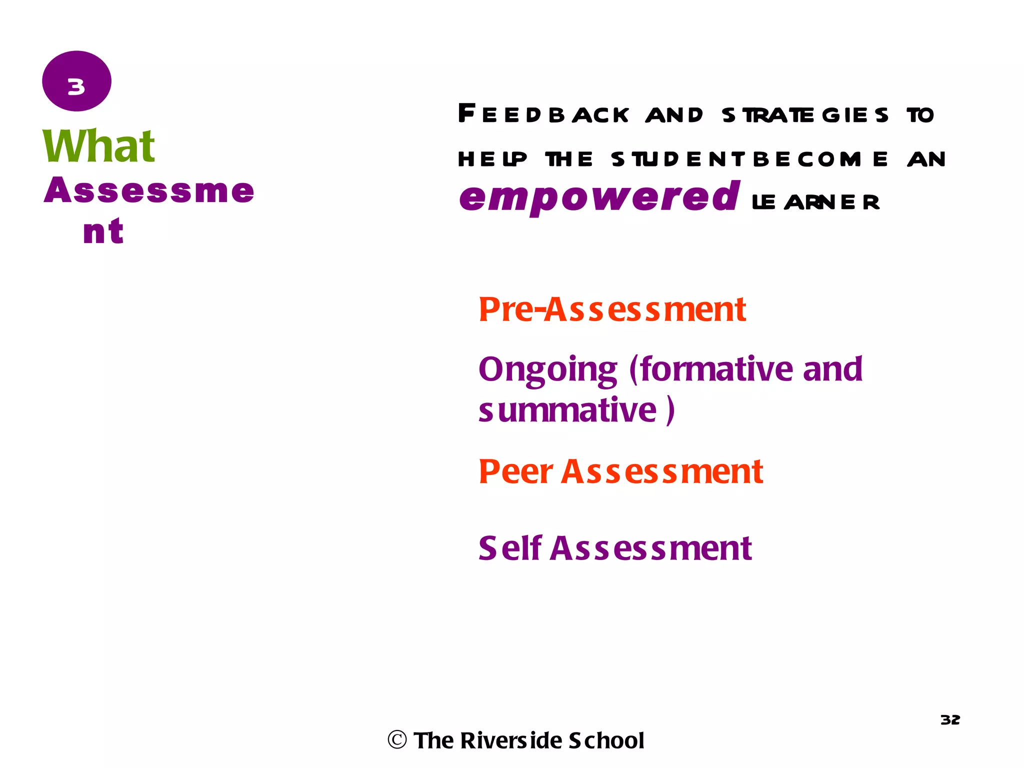 3
                 F e e d b ack and s trate gie s to
What             h e lp th e s tu d e nt b e com e an
Assessme         empowered le arne r
 nt

                   Pre-A s s es s ment
                   Ongoing (formative and
                   s ummative )
                   Peer A s s es s ment

                   S elf A s s es s ment



                                                    32
           © The Rivers ide S chool
 