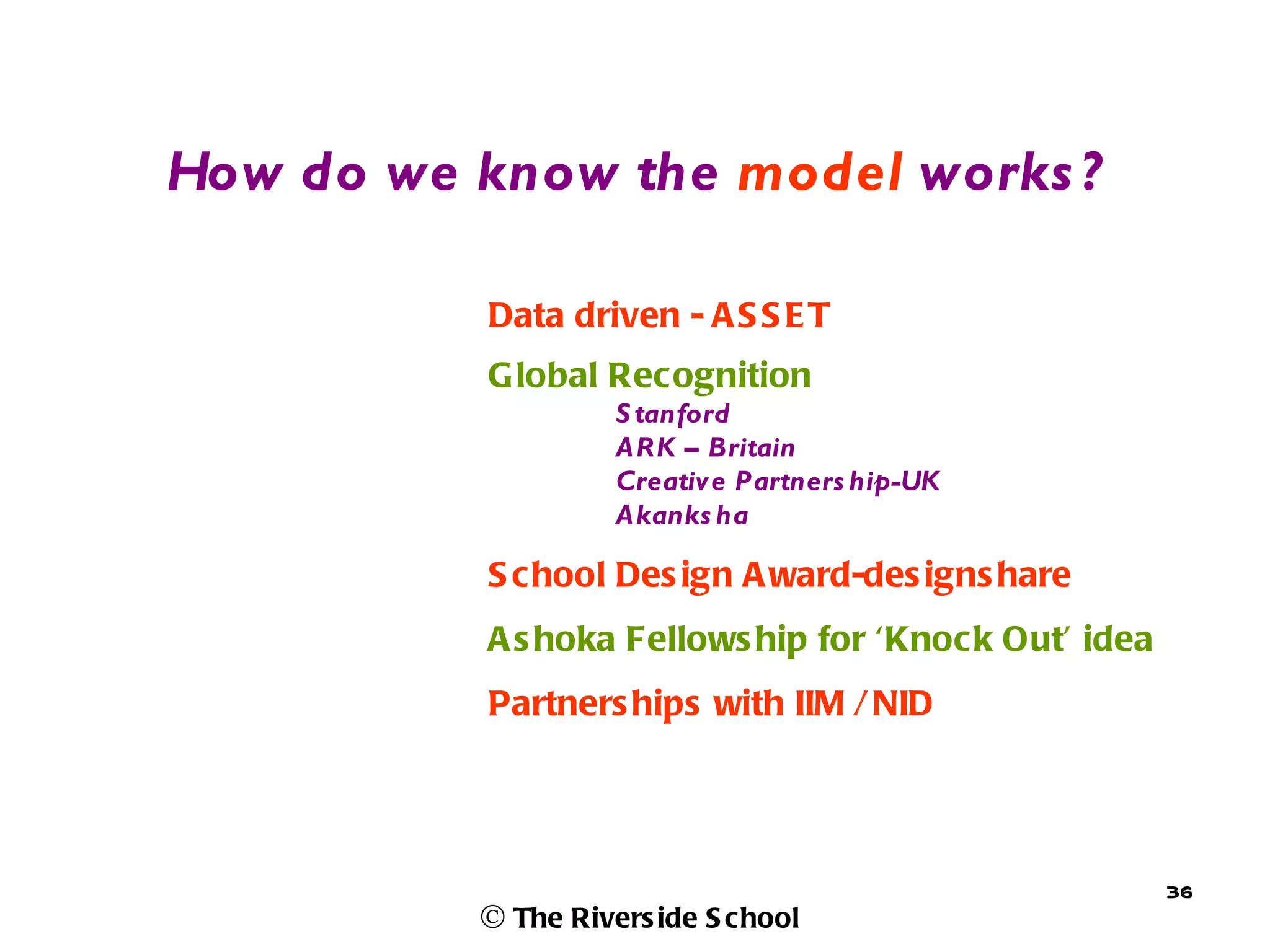 How do we know the model works ?

           Data driven - A S S E T
           G lobal Recognition
                    S tanford
                    ARK – Britain
                    Creative Partners hip-UK
                    Akanks ha

           S c hool Des ign A ward-des igns hare
           A s hoka Fellows hip for ‘Knock Out’ idea
           Partners hips with IIM / NID




                                                       36
          © The Rivers ide S chool
 