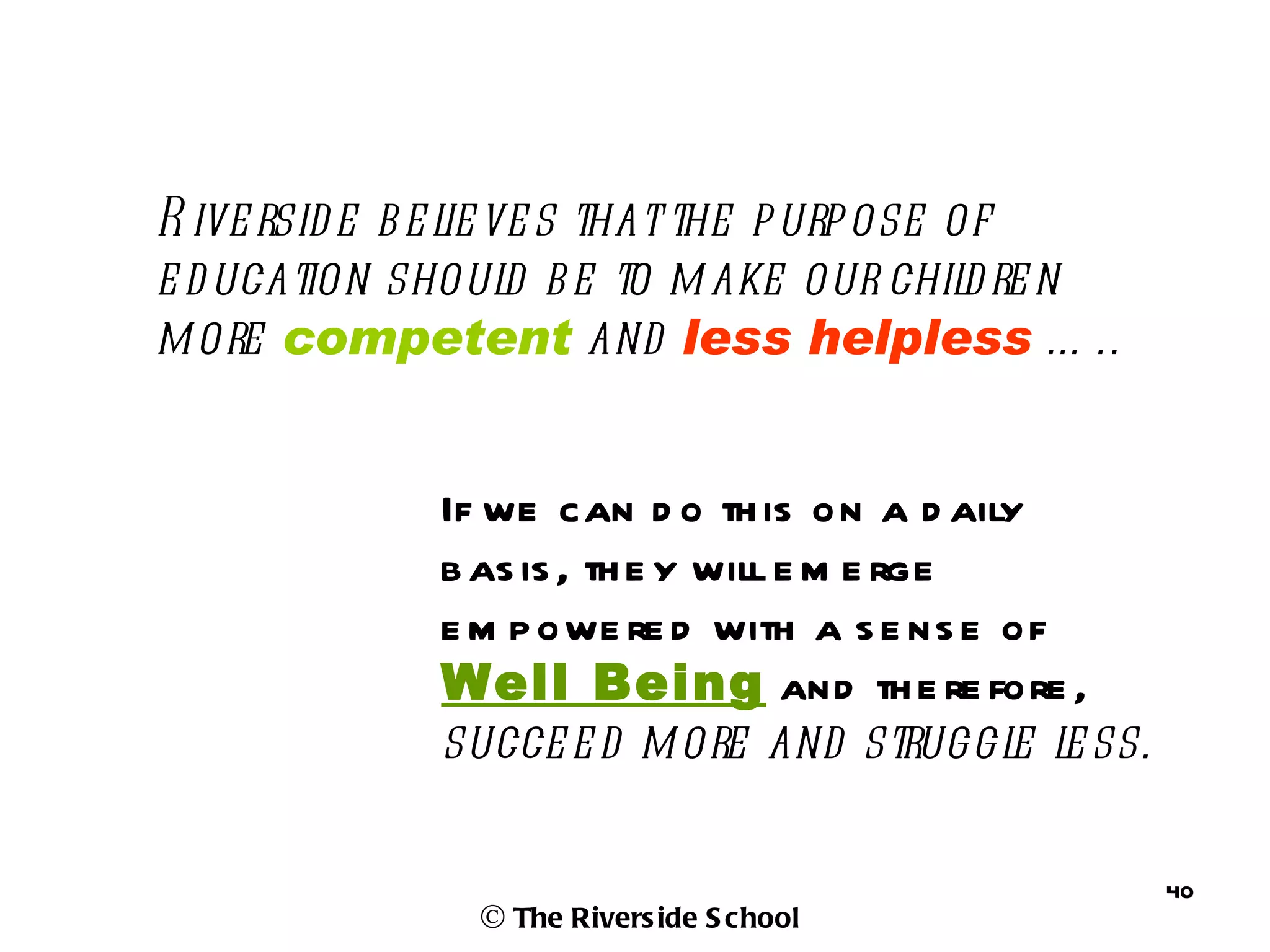 R ive rsid e b e l ve s that the p urp ose of
                  ie
e d ucation shoul b e to m ake our chil re n
                     d                      d
m ore competent and less helpless … ..


             If we can d o th is on a d aily
             b as is , th e y will e m e rge
             e m p owe re d with a s e ns e of
             Well Being and th e re fore ,
             succe e d m ore and struggl l ss.
                                             e e

                                                   40
               © The Rivers ide S chool
 