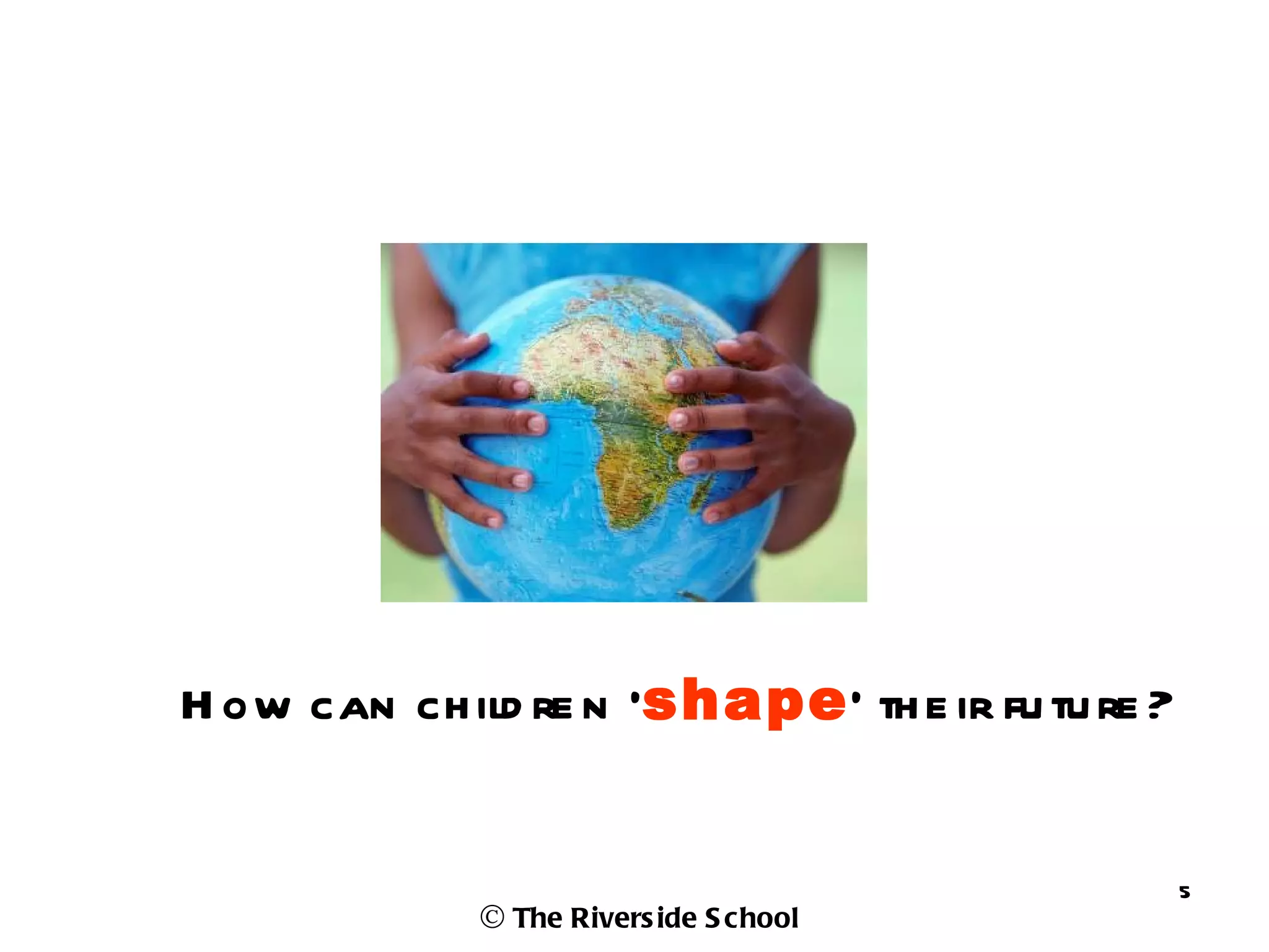 H ow can ch ild re n ‘shape’ th e ir fu tu re ?


                                                  5
              © The Rivers ide S chool
 