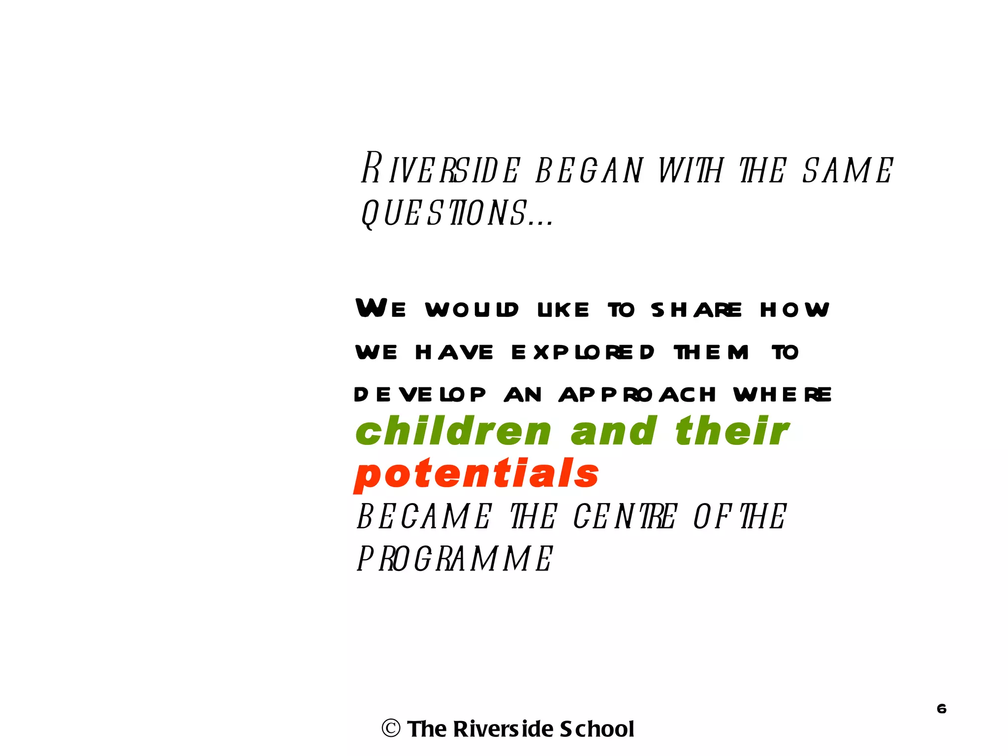 R ive rsid e b e gan with the sam e
que stions…

We wou ld like to s h are h ow
we h ave e xp lore d th e m to
d e ve lop an ap p roach wh e re
children and their
potentials
b e cam e the ce ntre of the
p rogram m e


                                      6
 © The Rivers ide S chool
 