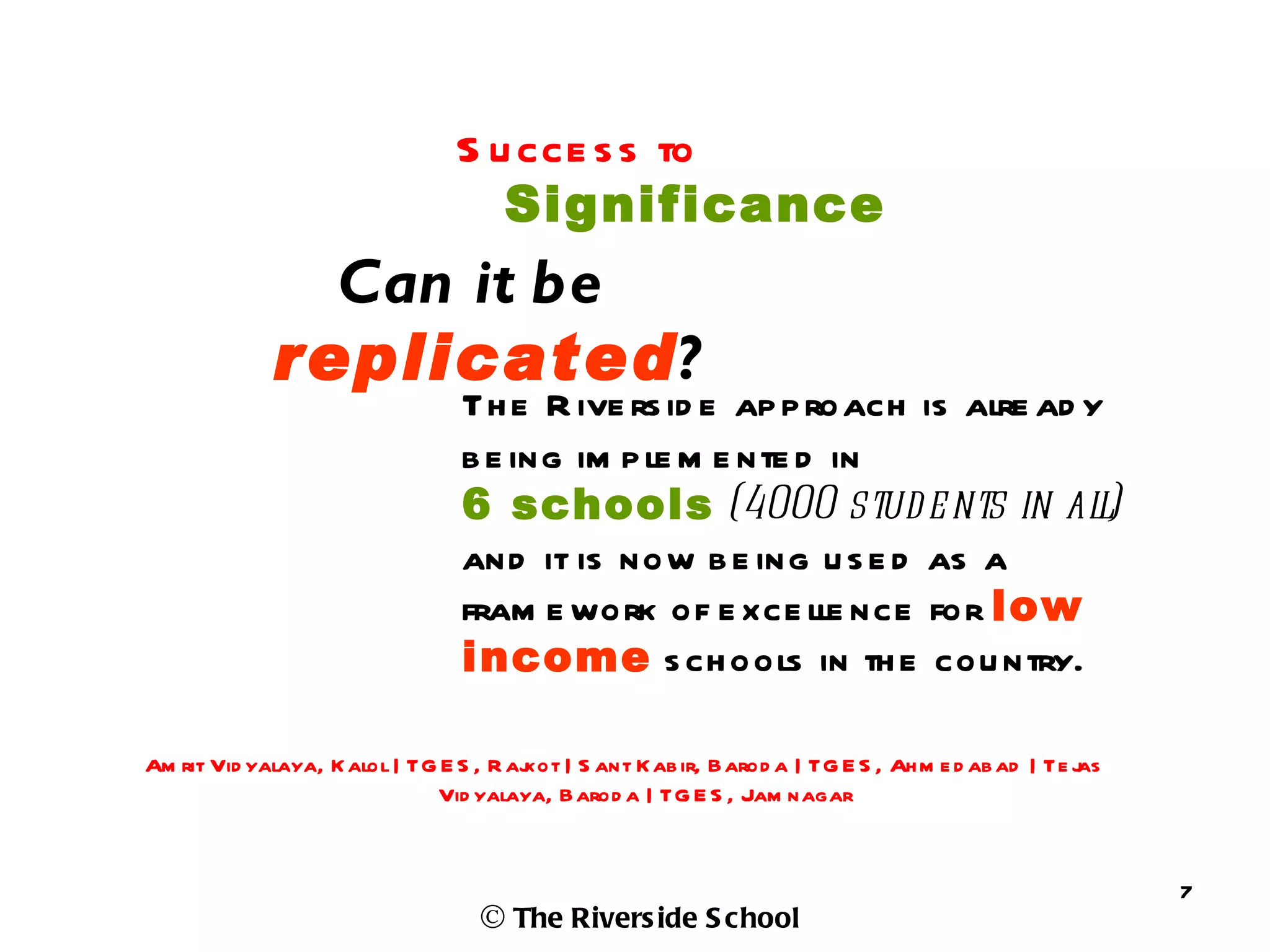 S u cce s s to
                                   Significance
               Can it be
             replicated?
                                Th e R ive rs id e ap p roach is alre ad y
                                b e ing im p le m e nte d in
                                6 schools (4000 stud e nts in al)         l
                                and it is now b e ing u s e d as a
                                fram e work of e xce lle nce for low
                                income s ch ools in th e cou ntry.

Am rit Vid yalaya, K alol | TG E S , R aj | S ant Kab ir, Barod a | TG E S , Ah m e d ab ad | Te j
                                        kot                                                      as
                              Vid yalaya, Barod a | TG E S , Jam nagar


                                                                                                      7
                                  © The Rivers ide S chool
 