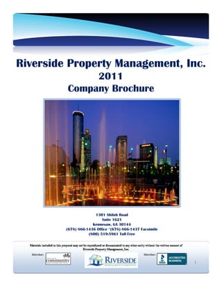 Riverside Property Management, Inc.
                 2011
            Company Brochure




                          1301 Shiloh Road
                              Suite 1621
                         Kennesaw, GA 30144
            (678) 866-1436 Office *(678) 866-1437 Facsimile
                       (800) 519-5961 Toll Free




  Member:                                          Member:

                                                              1
 