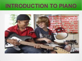 INTRODUCTION TO PIANO 
Riverside Music Studios provides New 
York NY consumers the best NYC 
Piano Lessons products and services. 
Our company specializes in piano 
teachers, guitar teachers, violin 
teachers. Riverside Music Studios has 
developed into New York NY’s NYC 
Piano Lessons Industry leader. Our 
outstanding consumer assistance 
personnel looks forward to serving 
you. 
 
