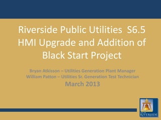 Riverside Public Utilities S6.5
HMI Upgrade and Addition of
Black Start Project
Bryan Atkisson – Utilities Generation Plant Manager
William Patton – Utilities Sr. Generation Test Technician
March 2013
 