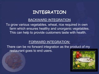 INTEGRATION
              BACKWARD INTEGRATION
To grow various vegetables, wheat, rice required in own
  farm which ensures healthy and unorganic vegetables.
  This can help to provide customers taste with health.

              FORWARD INTEGRATION:
There can be no forward integration as the product of my
 restaurant goes to end users.
 