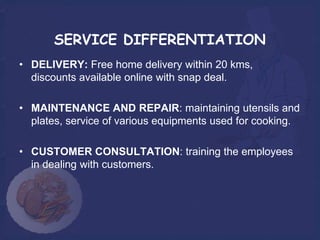 SERVICE DIFFERENTIATION
• DELIVERY: Free home delivery within 20 kms,
  discounts available online with snap deal.

• MAINTENANCE AND REPAIR: maintaining utensils and
  plates, service of various equipments used for cooking.

• CUSTOMER CONSULTATION: training the employees
  in dealing with customers.
 