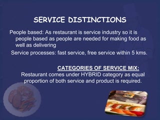 SERVICE DISTINCTIONS
People based: As restaurant is service industry so it is
  people based as people are needed for making food as
  well as delivering
Service processes: fast service, free service within 5 kms.

                    CATEGORIES OF SERVICE MIX:
    Restaurant comes under HYBRID category as equal
     proportion of both service and product is required.
 