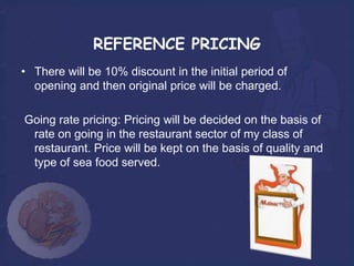 REFERENCE PRICING
• There will be 10% discount in the initial period of
  opening and then original price will be charged.

Going rate pricing: Pricing will be decided on the basis of
 rate on going in the restaurant sector of my class of
 restaurant. Price will be kept on the basis of quality and
 type of sea food served.
 