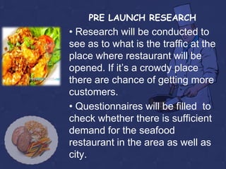 PRE LAUNCH RESEARCH
• Research will be conducted to
see as to what is the traffic at the
place where restaurant will be
opened. If it’s a crowdy place
there are chance of getting more
customers.
• Questionnaires will be filled to
check whether there is sufficient
demand for the seafood
restaurant in the area as well as
city.
 