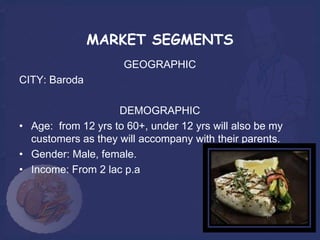 MARKET SEGMENTS
                     GEOGRAPHIC
CITY: Baroda

                    DEMOGRAPHIC
• Age: from 12 yrs to 60+, under 12 yrs will also be my
  customers as they will accompany with their parents.
• Gender: Male, female.
• Income: From 2 lac p.a
 