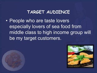 TARGET AUDIENCE

• People who are taste lovers
  especially lovers of sea food from
  middle class to high income group will
  be my target customers.
 