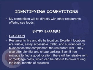 IDENTIFYING COMPETITORS
• My competition will be directly with other restaurants
  offering sea foods.

                    ENTRY BARRIERS
• LOCATION
• Restaurants live and die by location. Excellent locations
  are visible, easily accessible traffic, and surrounded by
  businesses that complement the restaurant well. They
  also offer plentiful and cheap parking. Even if I do
  manage to find a good location, there will be sizable rent
  or mortgage costs, which can be difficult to cover during
  the initial months of business
 