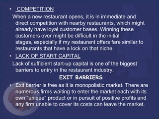 •  COMPETITION
 When a new restaurant opens, it is in immediate and
  direct competition with nearby restaurants, which might
  already have loyal customer bases. Winning these
  customers over might be difficult in the initial
  stages, especially if my restaurant offers fare similar to
  restaurants that have a lock on that niche.
• LACK OF START CAPITAL
 Lack of sufficient start-up capital is one of the biggest
  barriers to entry in the restaurant industry.
                       EXIT BARRIERS
• Exit barrier is free as it is monopolistic market. There are
  numerous firms waiting to enter the market each with its
  own "unique" product or in pursuit of positive profits and
  any firm unable to cover its costs can leave the market.
 