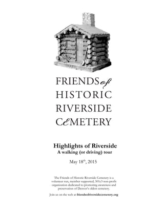 Highlights of Riverside
A walking (or driving) tour
May 18th
, 2015
The Friends of Historic Riverside Cemetery is a
volunteer run, member supported, 501c3 non-profit
organization dedicated to promoting awareness and
preservation of Denver’s oldest cemetery.
Join us on the web at friendsofriversidecemetery.org
FRIENDS
HISTORIC
RIVERSIDE
of
EMETERYC
 