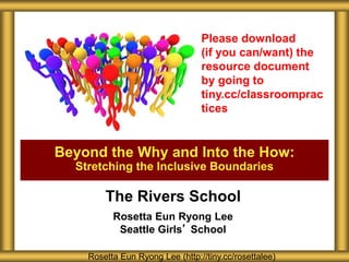 The Rivers School
Rosetta Eun Ryong Lee
Seattle Girls’ School
Beyond the Why and Into the How:
Stretching the Inclusive Boundaries
Rosetta Eun Ryong Lee (http://tiny.cc/rosettalee)
Please download
(if you can/want) the
resource document
by going to
tiny.cc/classroomprac
tices
 