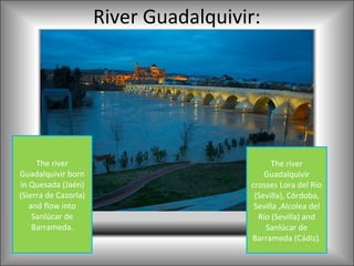 River Guadalquivir:




     The river                               The river
Guadalquivir born                          Guadalquivir
in Quesada (Jaén)                      crosses Lora del Río
(Sierra de Cazorla)                     (Sevilla), Córdoba,
   and flow into                        Sevilla ,Alcolea del
    Sanlúcar de                          Río (Sevilla) and
    Barrameda.                             Sanlúcar de
                                       Barrameda (Cádiz).
 