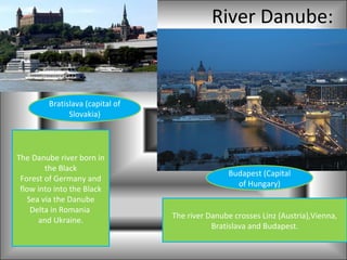 River Danube:


         Bratislava (capital of
               Slovakia)




The Danube river born in
        the Black
                                                  Budapest (Capital
 Forest of Germany and
                                                    of Hungary)
 flow into into the Black
   Sea via the Danube
    Delta in Romania
                                  The river Danube crosses Linz (Austria),Vienna,
      and Ukraine.
                                             Bratislava and Budapest.
 