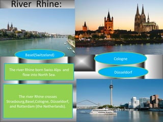 River Rhine:



           Basel(Switzeland)
                                        Cologne

 The river Rhine born Swiss Alps and
                                        Düsseldorf
         flow into North Sea.




       The river Rhine crosses
Strasbourg,Basel,Cologne, Düsseldorf,
  and Rotterdam (the Netherlands).
 