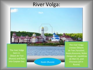 River Volga:




                                            The river Volga
                                            crosses Óblasts
 The river Volga                           de Tver,Yaroslavl,
     born in                            Kazán,Kosromá, Nizhn
  Óblast de Tver                        i Nóvgorod, repúblicas
(Russia) and flow                           de Mari-El, and
into Caspian Sea.      Kazán (Russia)       Chuvasia (all in
                                                Russia)
 