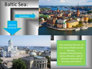 Baltic Sea:
             Stockholm


 Helsinki
 (finland)




                         The countries that are on
                         the coast of Baltic sea are
                                  Norway ,
                         Sweden,Finland,Estonia ,
                         Latvia, Lithuania , east of
                           Denmark and north of
                           Germany and Poland.
 
