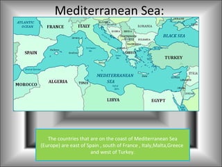 Mediterranean Sea:




   The countries that are on the coast of Mediterranean Sea
(Europe) are east of Spain , south of France , Italy,Malta,Greece
                      and west of Turkey.
 
