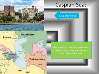 Caspian Sea:
     Baku (Azerbajian)




The countries that are on the coast
  of the Caspian Sea (Europe) are
       Azebaijian and Russia.
 