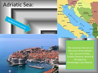 Adriatic Sea:

  Dub
     rov
        nik
            (Cr
               oat
                  ia   )




                           The countries that are on
                            the coast of the Adriatic
                             Sea are east of Italy ,
                           Croatia,Slovenia, Bosnia &
                                 Herzegovina,
                           Montenegro and Albania.
 