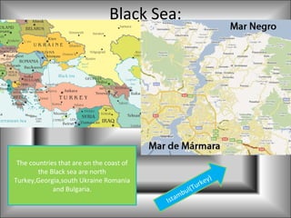 Black Sea:




 The countries that are on the coast of
        the Black sea are north
                                                                  )
Turkey,Georgia,south Ukraine Romania                        r key
             and Bulgaria.                           u l(Tu
                                                 b
                                          Ist am
 