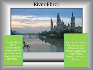 River Ebro:




   The river Ebro                  The river Ebro crosses
       born in                      Reinosa (Cantabria),
  Hermandad de                        Miranda de Ebro
 campoo de Suso                     (Burgos),Logroño (La
 in Cantabria and                      Rioja), Alagón,
flow into Deltebre                 Zaragoza, Caspe, and
    (Tarragona).                          Tortosa.
 