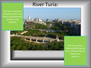 River Turia:
 The river Turia born
in Muela de San Juan
(Sierra de Albarracin)
    and flow into
       Valencia.




                                          The Turia crosses
                                         Paterna,Ribarroja de
                                        Turia, Villamarchante ,
                                              Cheste and
                                               Valencia.
 