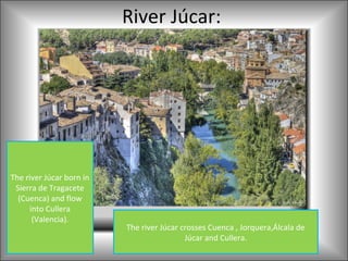 River Júcar:




The river Júcar born in
 Sierra de Tragacete
  (Cuenca) and flow
     into Cullera
      (Valencia).
                          The river Júcar crosses Cuenca , Jorquera,Álcala de
                                           Júcar and Cullera.
 