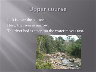  It is near the source.
Here, the river is narrow.
The river bed is steep, so the water moves fast.
 