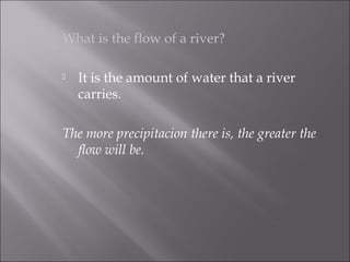 What is the flow of a river?
 It is the amount of water that a river
carries.
The more precipitacion there is, the greater the
flow will be.
 