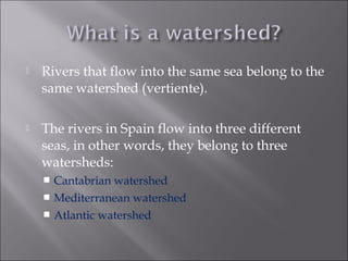  Rivers that flow into the same sea belong to the
same watershed (vertiente).
 The rivers in Spain flow into three different
seas, in other words, they belong to three
watersheds:
 Cantabrian watershed
 Mediterranean watershed
 Atlantic watershed
 