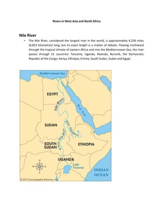 Rivers in West Asia and North Africa
Nile River
• The Nile River, considered the longest river in the world, is approximately 4,258 miles
(6,853 kilometres) long, but its exact length is a matter of debate. Flowing northward
through the tropical climate of eastern Africa and into the Mediterranean Sea, the river
passes through 11 countries: Tanzania, Uganda, Rwanda, Burundi, the Democratic
Republic of the Congo, Kenya, Ethiopia, Eritrea, South Sudan, Sudan and Egypt.
 