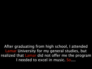After graduating from high school, I attended
  Lamar University for my general studies, but
realized that Lamar did not offer me the program
         I needed to excel in music. So....
 
