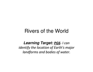 Rivers of the World
Learning Target: PG6- I can
identify the location of Earth's major
landforms and bodies of water.
 