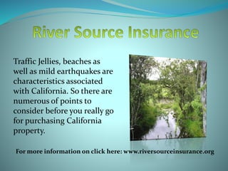 Traffic Jellies, beaches as
well as mild earthquakes are
characteristics associated
with California. So there are
numerous of points to
consider before you really go
for purchasing California
property.
For more information on click here: www.riversourceinsurance.org
 