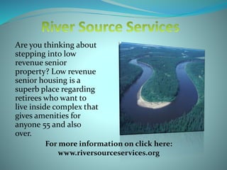 Are you thinking about
stepping into low
revenue senior
property? Low revenue
senior housing is a
superb place regarding
retirees who want to
live inside complex that
gives amenities for
anyone 55 and also
over.
For more information on click here:
www.riversourceservices.org
 