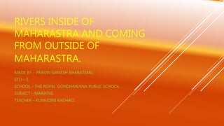 RIVERS INSIDE OF
MAHARASTRA AND COMING
FROM OUTSIDE OF
MAHARASTRA.
MADE BY – PRAVIN GANESH KHARATMAL.
STD – 5.
SCHOOL – THE ROYAL GONDHAWANA PUBLIC SCHOOL.
SUBJECT – MARATHI.
TEACHER – KUMUDINI KADHAO.
 