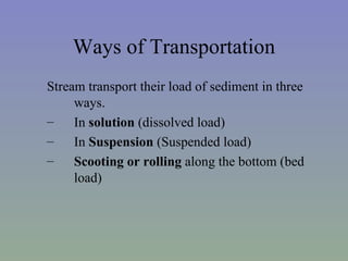 Ways of Transportation
Stream transport their load of sediment in three
     ways.
–    In solution (dissolved load)
–    In Suspension (Suspended load)
–    Scooting or rolling along the bottom (bed
     load)
 