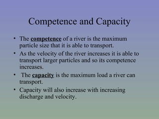 Competence and Capacity
• The competence of a river is the maximum
  particle size that it is able to transport.
• As the velocity of the river increases it is able to
  transport larger particles and so its competence
  increases.
• The capacity is the maximum load a river can
  transport.
• Capacity will also increase with increasing
  discharge and velocity.
 