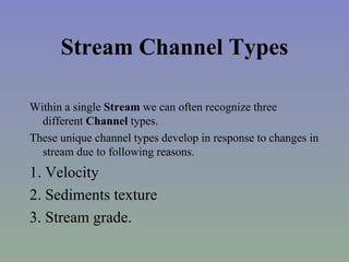 Stream Channel Types

Within a single Stream we can often recognize three
  different Channel types.
These unique channel types develop in response to changes in
  stream due to following reasons.
1. Velocity
2. Sediments texture
3. Stream grade.
 