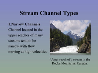 Stream Channel Types
1.Narrow Channels
Channel located in the
upper reaches of many
streams tend to be
narrow with flow
moving at high velocities

                            Upper reach of a stream in the
                             Rocky Mountains, Canada.
 