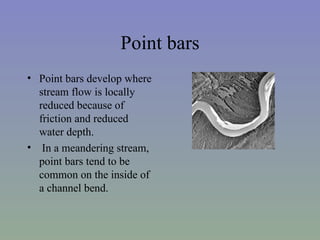 Point bars
• Point bars develop where
  stream flow is locally
  reduced because of
  friction and reduced
  water depth.
• In a meandering stream,
  point bars tend to be
  common on the inside of
  a channel bend.
 