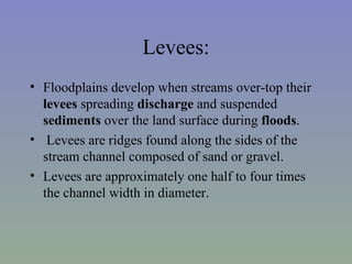 Levees:
• Floodplains develop when streams over-top their
  levees spreading discharge and suspended
  sediments over the land surface during floods.
• Levees are ridges found along the sides of the
  stream channel composed of sand or gravel.
• Levees are approximately one half to four times
  the channel width in diameter.
 