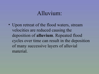 Alluvium:
• Upon retreat of the flood waters, stream
  velocities are reduced causing the
  deposition of alluvium. Repeated flood
  cycles over time can result in the deposition
  of many successive layers of alluvial
  material.
 