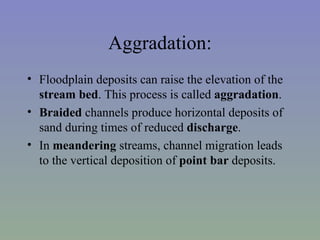 Aggradation:
• Floodplain deposits can raise the elevation of the
  stream bed. This process is called aggradation.
• Braided channels produce horizontal deposits of
  sand during times of reduced discharge.
• In meandering streams, channel migration leads
  to the vertical deposition of point bar deposits.
 